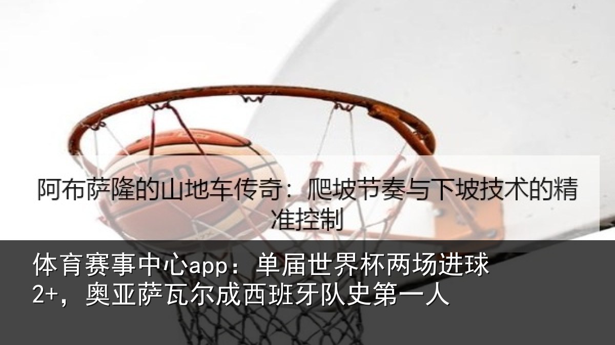 体育赛事中心app：单届世界杯两场进球2+，奥亚萨瓦尔成西班牙队史第一人